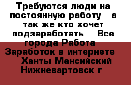 Требуются люди на постоянную работу,  а так же кто хочет подзаработать! - Все города Работа » Заработок в интернете   . Ханты-Мансийский,Нижневартовск г.